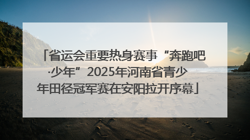 省运会重要热身赛事“奔跑吧·少年”2025年河南省青少年田径冠军赛在安阳拉开序幕